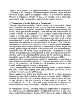 Judge of the Supreme Court, Appellate Division), a Member-Secretary (Joint
–Secretary of the Ministry of Establishments) and members (drawn from the
Minimum Wages Board, Bangladesh Institute of Development Studies,
Ministry of Industries, Ministry of Jute and Textiles, and a Chartered-
Accountant) and a representative each of employers and workers.
5. The practice of social dialogue in Bangladesh
The main issues in the agenda of the social dialogue in Bangladesh include
labour law reform, protecting workers’ rights in Industries, elimination of child
labour, hours of work, payment for overtime, wages, occupational safety and
health, leave, provision for transport, social security and special needs of
women workers. In Bangladesh, social dialogue establishing minimum
wages in private sector especially in RMG sector, remains the most
important agenda for social partners. Ensuring decent work, which implies
productive work in which rights are protected and sufficient wage income, is
generated with adequate social protection of the workers. One particular
issue needs to be mentioned regarding policy on wages. While the workers
are arguing for a basic needs approach to determining minimum wages and
making general wage adjustments in accordance with skill and experience,
employers insist on linking wages to productivity. Privatization of State
Owned Enterprises(SOEs) in Bangladesh is also a burning issue negatively
affecting well being and rights of the workers. So the role of social dialogue
is explicitly recognized for protection of retrenched workers of SOEs.
A landmark effort on social dialogue initiated by stakeholders in recent years
had resulted signing of Memorandum of Understanding (MoU) on June 2006
among the government, the BGMEA and the leaders of the workers at the
Labour and Employment Ministry of Bangladesh.
The 10-point tripartite MoU was aimed at putting an end to labour unrest in
the RMG sector that erupted over long-suppressed grievances of the
workers.The main agendas of MoU are:
Issuing appointment letters and identity cards to the workers, providing
bargaining powers to the workers with owners, one-day weekly holiday for
workers, fair trade unionism , overtime allowances, maternity leave with pay
as per the labour law and formation a Wage Board to fix wages. The
formulation of Labour Act, 2006 was greatly influenced by demands of
stakeholders and many points of MoU had been incorporated in the Act.
In recent years, BGMEA, a leading employers’ organization in Bangladesh
has been engaged in social dialogue on impact and challenges of post MFA
phase out that took place in January, 2005. During the year of 2005 and
 