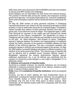 2006, there were many discussions with the BGMEA and trade union leaders
to discuss post MFA impacts and challenges.
Social dialogue can be channelled into both formal and informal process.
The practice of informal talks among the workers and employers involving
government agencies, civil society organizations etc. should be established.
Some recent exemplary incidents may be mentioned here to substantiate the
idea.
On May 06, 2008 workers of some garments industries in Chittagong
industrial belt became very violent in the city occasioning damages to public
property in order to realize their demands for increased wages. Investigative
reports revealed that workers of these garments factories have been very
poorly paid, much below the minimum wages. This happened again in 2009.
Their demands for payment of due wages met with physical and mental
harassment by the industry management. The Department of Labour in
Chittagong took the matter very seriously and intended to solve the problem
on the spot. Mr. Abdul Khaleque, Joint Director of Labour, Chittagong,
opened a dialogue between the workers and representatives of employers
outside the factory premises at the presence of BGMEA officials and high
officials of law enforcing agencies. This was a successful mediation and
employers agreed in writing to pay enhanced wages to the workers. On May
08, 2008 another successful dialogue took place in a different incident on the
initiative of the same government officer. This informal type of tripartite talk
can be effective tool to establish sound industrial relations system in
Bangladesh bypassing the existing dysfunctional statutory dispute
settlement mechanisms. So, it can be inferred very confidently that the
prospect of introducing social dialogue is very bright in Bangladesh if it is
effectively utilized.
6. Influence and outcome of tripartite bodies
According to available evidence, the tripartite institutions are not working
effectively in improving industrial relations at the national, sectoral or plant
levels. A variety of factors explain this:
firstly, there is the multiplicity of tripartite institutions, which are assigned
different
functions, but few of which address the most fundamental issues of
globalization, including the industrial relations. Moreover, the competence of
many tripartite bodies is limited only to wage determination, which
constitutes only one part of the entire gamut of labour process. Most
importantly, all the tripartite bodies suffer from inadequate staff and other
support facilities.
 