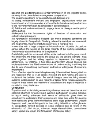 Second, the predominant role of Government in all the tripartite bodies
seriously limits closer labour-management co-operation.
The enabling conditions for successful social dialogue are :
(i) strong, independent workers’ and employers’ organizations which are
broad-based and representative and have the technical capacity and access
to the relevant information to participate in social dialogue.
(ii) Political will and commitment to engage in social dialogue on the part of
all the parties.
(iii)Respect for the fundamental rights of freedom of association and
collective bargaining and
(iv) Appropriate institutional support. But these enabling conditions are
largely absent in Bangladesh. Similarly, where the social partners are weak
and fragmented, tripartite institutions play only a marginal role.
In countries with a large unorganized/informal sector, tripartite discussions
cannot reflect the wishes of the large majority of the working population.
These views equally hold true for Bangladesh.
Social dialogue to be successful, all the social partners to it- the government,
the employers, the trade unions and above all, the general workers- must
work together and be willing together to implement the negotiated
agreements. For instance, it has been gleaned from various sources that
implementation of the 2006 Memorandum of Understanding is still very low
due to lack of monitoring mechanism and lack of willingness of owners to
implement it.
Thus, effective tripartism can take place only if the results of the negotiations
are respected, that is, if all parties involved are both willing and able to
implement the decision taken. But social dialogue could not bring desired
outcome in Bangladesh as vast majority of labour force remain outside the
scope of trade union and freedom of association and right to organize is
curtailed in many instances.
Conclusion
Tripartism and social dialogue are integral components of decent work and
essential channels for achieving it. Workers participation in social dialogue
on equal footing enhances their sense of self-worth, gives them an
opportunity to understand their problems and raise their voice for meeting
their needs and gives them motivation to excel in job performance. Despite
its proven worth, social dialogue is far from being fully utilized in Bangladesh.
In Bangladesh, limited success of social dialogue can be found in the
elimination of child labour, minimum wage determination, occupational
safety, labour law reform and formulation of industrial policy.
 