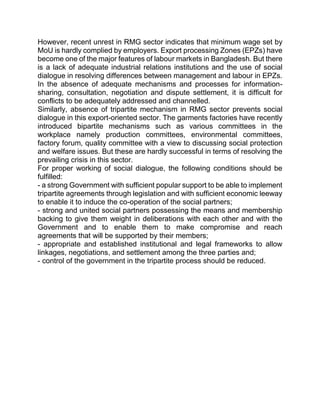 However, recent unrest in RMG sector indicates that minimum wage set by
MoU is hardly complied by employers. Export processing Zones (EPZs) have
become one of the major features of labour markets in Bangladesh. But there
is a lack of adequate industrial relations institutions and the use of social
dialogue in resolving differences between management and labour in EPZs.
In the absence of adequate mechanisms and processes for information-
sharing, consultation, negotiation and dispute settlement, it is difficult for
conflicts to be adequately addressed and channelled.
Similarly, absence of tripartite mechanism in RMG sector prevents social
dialogue in this export-oriented sector. The garments factories have recently
introduced bipartite mechanisms such as various committees in the
workplace namely production committees, environmental committees,
factory forum, quality committee with a view to discussing social protection
and welfare issues. But these are hardly successful in terms of resolving the
prevailing crisis in this sector.
For proper working of social dialogue, the following conditions should be
fulfilled:
- a strong Government with sufficient popular support to be able to implement
tripartite agreements through legislation and with sufficient economic leeway
to enable it to induce the co-operation of the social partners;
- strong and united social partners possessing the means and membership
backing to give them weight in deliberations with each other and with the
Government and to enable them to make compromise and reach
agreements that will be supported by their members;
- appropriate and established institutional and legal frameworks to allow
linkages, negotiations, and settlement among the three parties and;
- control of the government in the tripartite process should be reduced.
 