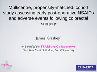 Multicentre, propensity-matched, cohort
study assessing early post-operative NSAIDs
and adverse events following colorectal
surgery
James Glasbey
on behalf of the STARSurg Collaborative
Final Year Medical Student, Cardiff University
 
