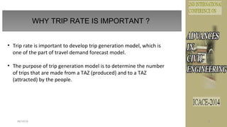 WHY TRIP RATE IS IMPORTANT ?
08/19/16 3
• Trip rate is important to develop trip generation model, which is
one of the part of travel demand forecast model.
• The purpose of trip generation model is to determine the number
of trips that are made from a TAZ (produced) and to a TAZ
(attracted) by the people.
 