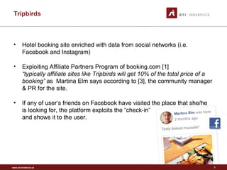 www.sti-innsbruck.at
Tripbirds
2
• Hotel booking site enriched with data from social networks (i.e.
Facebook and Instagram)
• Exploiting Affiliate Partners Program of booking.com [1]
“typically affiliate sites like Tripbirds will get 10% of the total price of a
booking” as Martina Elm says according to [3], the community manager
& PR for the site.
• If any of user’s friends on Facebook have visited the place that she/he
is looking for, the platform exploits the “check-in”
and shows it to the user.
 
