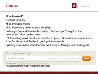www.sti-innsbruck.at
Tripbirds
3
How to use it*
•Search for a city
•See available hotels
•Add interesting hotels to your shortlist
•When you’ve added a few favourites, click ‘compare’ to get a nice
comparison view on the hotels
•Not traveling solo? Send your shortlist to your co-travelers, or simply share
it on Facebook and Twitter to get input from friends.
•When you’ve made your decision, we’ll put you through to a booking site.
*extracted from http://tripbirds.com/faq
 