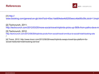 www.sti-innsbruck.at
References
[1] http://
www.booking.com/general.en-gb.html?sid=45ec1de804ebe4d0293eecc4de95c09c;dcid=1;tmpl=
[2] Techcrunch, 2011:
http://techcrunch.com/2012/03/20/more-social-travel-tripbirds-picks-up-560k-from-paths-dave-mo
[3] Techcrunch, 2012:
http://techcrunch.com/2012/08/28/tripbirds-pivots-from-social-travel-omnibus-to-social-hotel-booking-site
/
[4] Tnooz, 2012: http://www.tnooz.com/2012/08/28/news/tripbirds-swaps-travel-tips-platform-for-
social-media-led-hotel-booking-service/
8
 