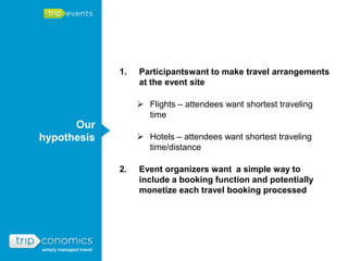 1.   Participantswant to make travel arrangements
                  at the event site

                   Flights – attendees want shortest traveling
                    time
      Our
hypothesis         Hotels – attendees want shortest traveling
                    time/distance

             2.   Event organizers want a simple way to
                  include a booking function and potentially
                  monetize each travel booking processed
 