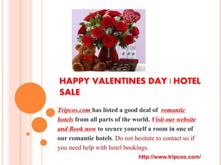 HAPPY VALENTINES DAY | HOTEL SALE
Tripcos.com has listed a good deal of romantic
hotels from all parts of the world. Visit our website
and Book now to secure yourself a room in one of
our romantic hotels. Do not hesitate to contact us if
you need help with hotel bookings.
http://www.tripcos.com/
Email: hotels.tripcos@gmail.com
 