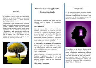 Realidad
La realidad es lo que es o existe de un modo actual
u objetivo, por oposición a lo que es una apariencia,
una ilusión o una ficción, o a lo que es meramente
posible o ideal, o subjetivo.
Normalmente, y desde elsentido común, se entiende
que lo realesaquello que pertenece almundo enque
vivimos y, por tanto, lo que existe en el espacio-
tiempo. Pero la aplicación rigurosa de esta noción
espontánea lleva a confundir lo real con lo
“independiente” de la mente o con lo material o lo
empírico, es decir, aquello que puede ser conocido
por los sentidos, con lo que dejarían de tener
realidad muchas de las cosas por las que los seres
humanos se interesan y hasta luchan.
RelacionesentreLenguajeyRealidad:
Teoríasdelsignificado
Las teorías del significado son teorías sobre las
relaciones entre el lenguaje, el conocimiento
y la realidad.
Teoría referencial
El lenguaje es acerca de las cosas,las actividades, las
cualidades de los objetos, los estados de cosas, las
relaciones, etc. El significado del lenguaje es aquello
que nombra, aquello a que se refiere. Hay diferentes
maneras de indicar lo que significa el lenguaje:
ostensivamente (señalar el referente) y verbalmente
(nombrar el referente). Si no existe aquello que una
palabra nombra, ésta carece de significado.
La “teoría de la representación” de Wittgenstein.
El lenguaje opone, a los objetos del mundo, nombres;
a los hechos atómicos, proposiciones simples y a los
hechos complejos, proposiciones compuestas.
Teoría verificacionista
Según este principio, un enunciado constituye una
afirmación significativa si 1) es un
enunciado analítico o contradictorio, o si 2) es un
enunciado empírico capaz de ser contrastado
por la experiencia.
Teoría causal o psicológica
El significado del lenguaje consiste en su disposición
Importancia:
Es de gran importancia recordar el valor
que tiene el lenguaje y el pensamiento en
la vida de cada persona de acuerdo a que
ambos van de la mano para un desarrollo
eficaz en el diario vivir de todos.
Por un lado en un término técnico se le
llama lenguaje a un sistema de signos y
reglas formales que nos permiten expresar
y representar ideas acerca del mundo,
todo esto explicado en una sola palabra ’’
comunicación ‘’, por otro el pensamiento
es la capacidad mental para ordenar, dar
sentido e interpretar las informaciones
disponibles en el cerebro
 