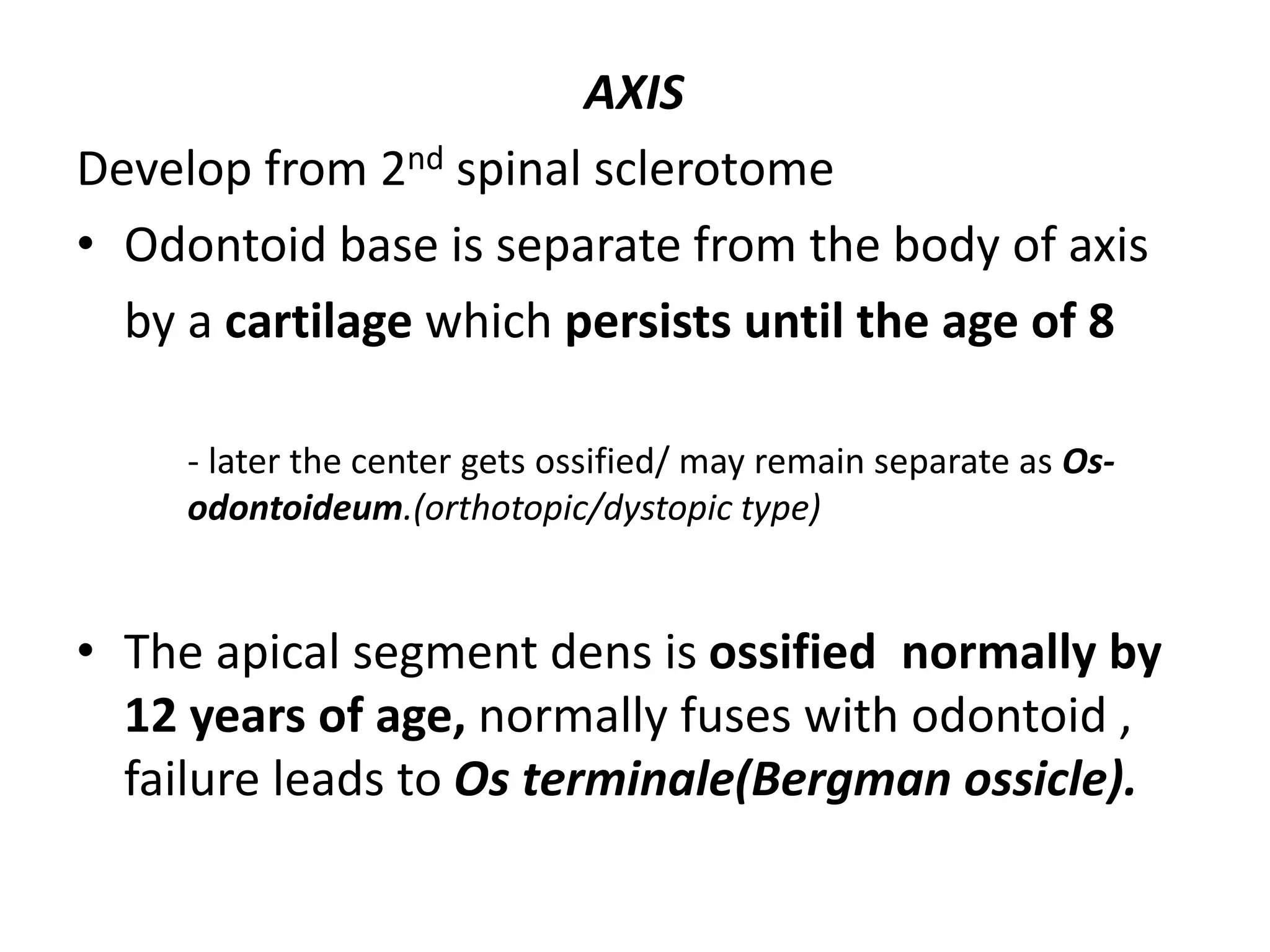AXIS
Develop from 2nd spinal sclerotome
• Odontoid base is separate from the body of axis
by a cartilage which persists until the age of 8
- later the center gets ossified/ may remain separate as Os-
odontoideum.(orthotopic/dystopic type)
• The apical segment dens is ossified normally by
12 years of age, normally fuses with odontoid ,
failure leads to Os terminale(Bergman ossicle).
 