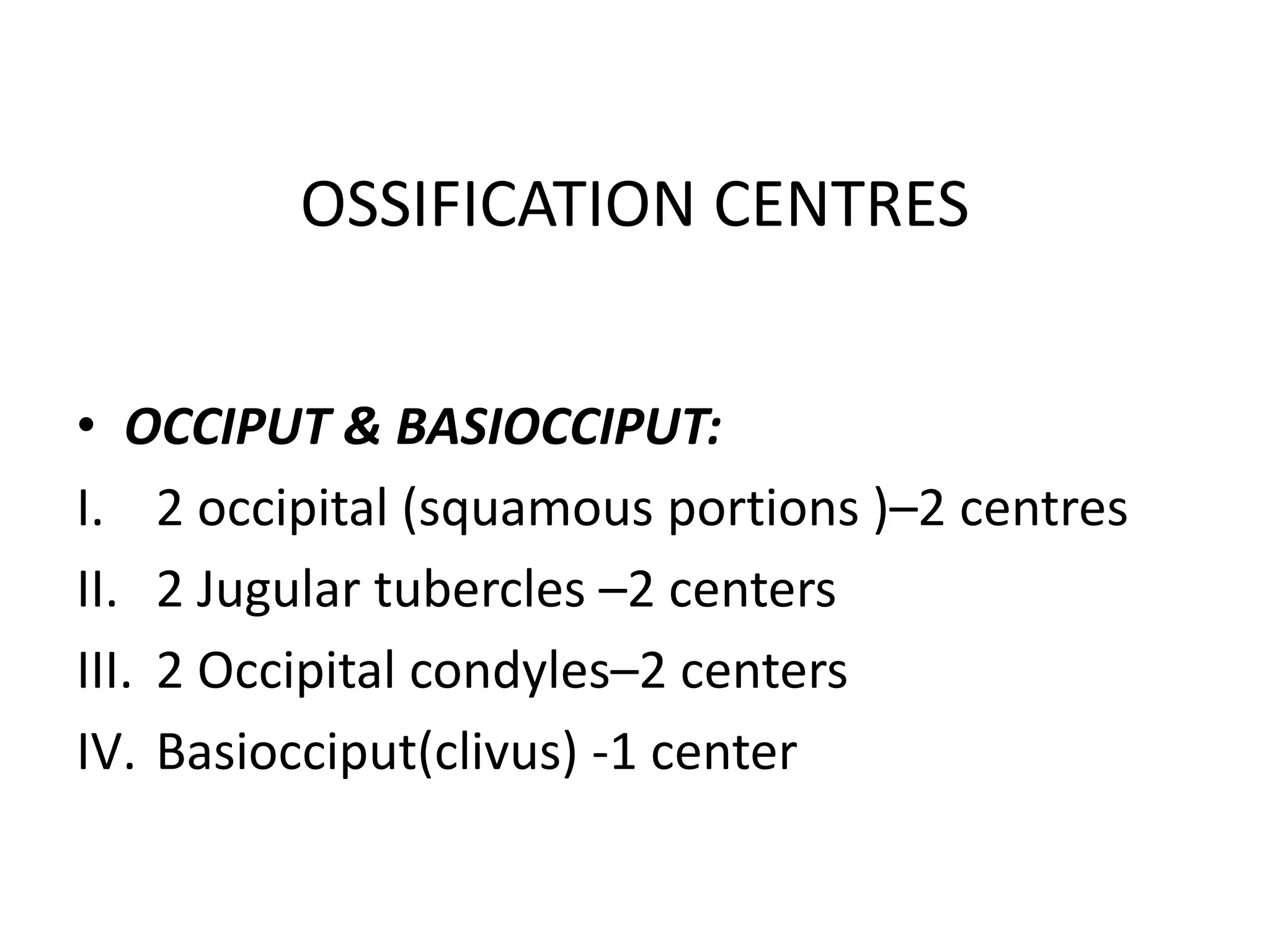• OCCIPUT & BASIOCCIPUT:
I. 2 occipital (squamous portions )–2 centres
II. 2 Jugular tubercles –2 centers
III. 2 Occipital condyles–2 centers
IV. Basiocciput(clivus) -1 center
OSSIFICATION CENTRES
 