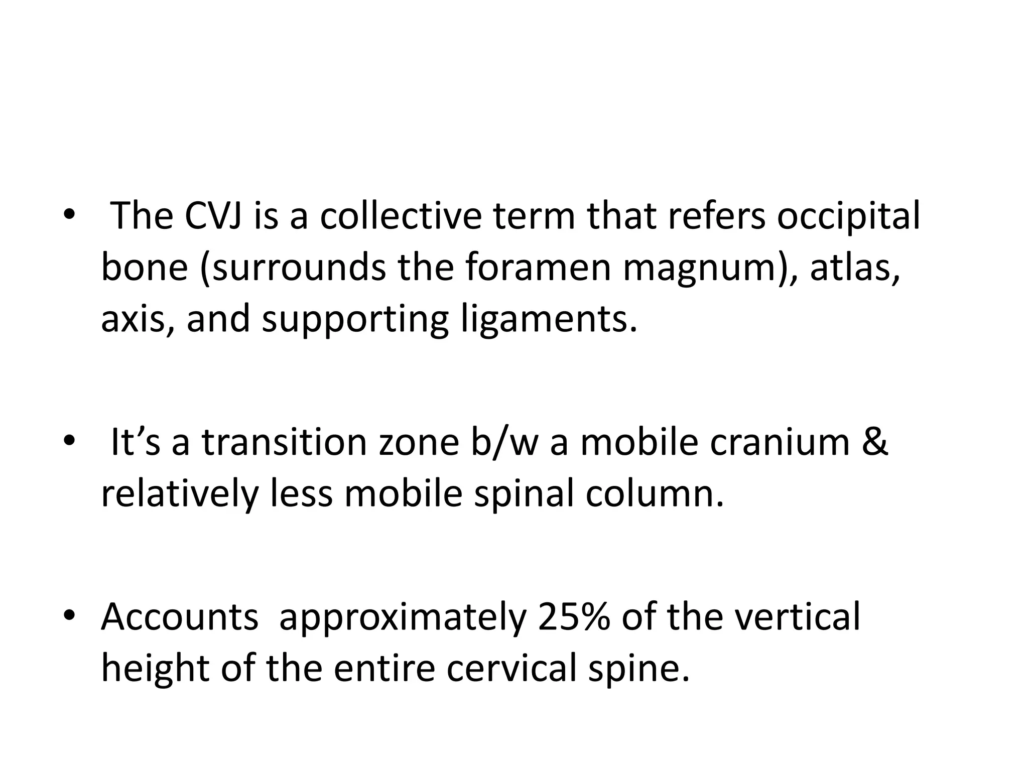 • The CVJ is a collective term that refers occipital
bone (surrounds the foramen magnum), atlas,
axis, and supporting ligaments.
• It’s a transition zone b/w a mobile cranium &
relatively less mobile spinal column.
• Accounts approximately 25% of the vertical
height of the entire cervical spine.
 