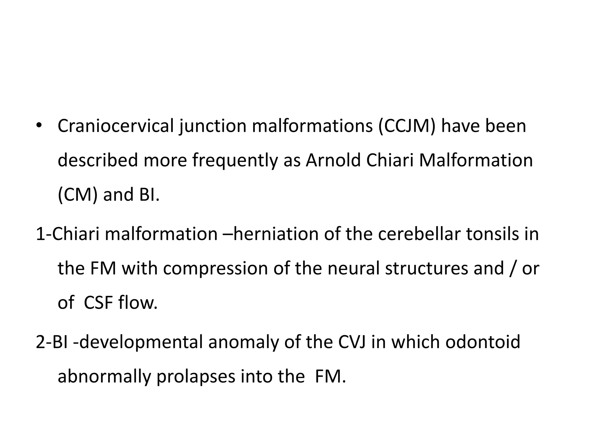 • Craniocervical junction malformations (CCJM) have been
described more frequently as Arnold Chiari Malformation
(CM) and BI.
1-Chiari malformation –herniation of the cerebellar tonsils in
the FM with compression of the neural structures and / or
of CSF flow.
2-BI -developmental anomaly of the CVJ in which odontoid
abnormally prolapses into the FM.
 
