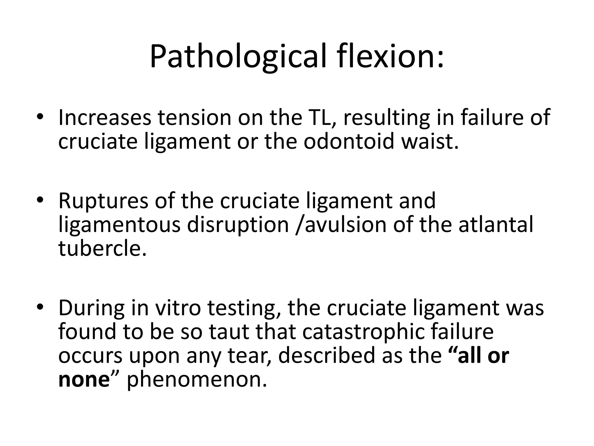 Pathological flexion:
• Increases tension on the TL, resulting in failure of
cruciate ligament or the odontoid waist.
• Ruptures of the cruciate ligament and
ligamentous disruption /avulsion of the atlantal
tubercle.
• During in vitro testing, the cruciate ligament was
found to be so taut that catastrophic failure
occurs upon any tear, described as the “all or
none” phenomenon.
 