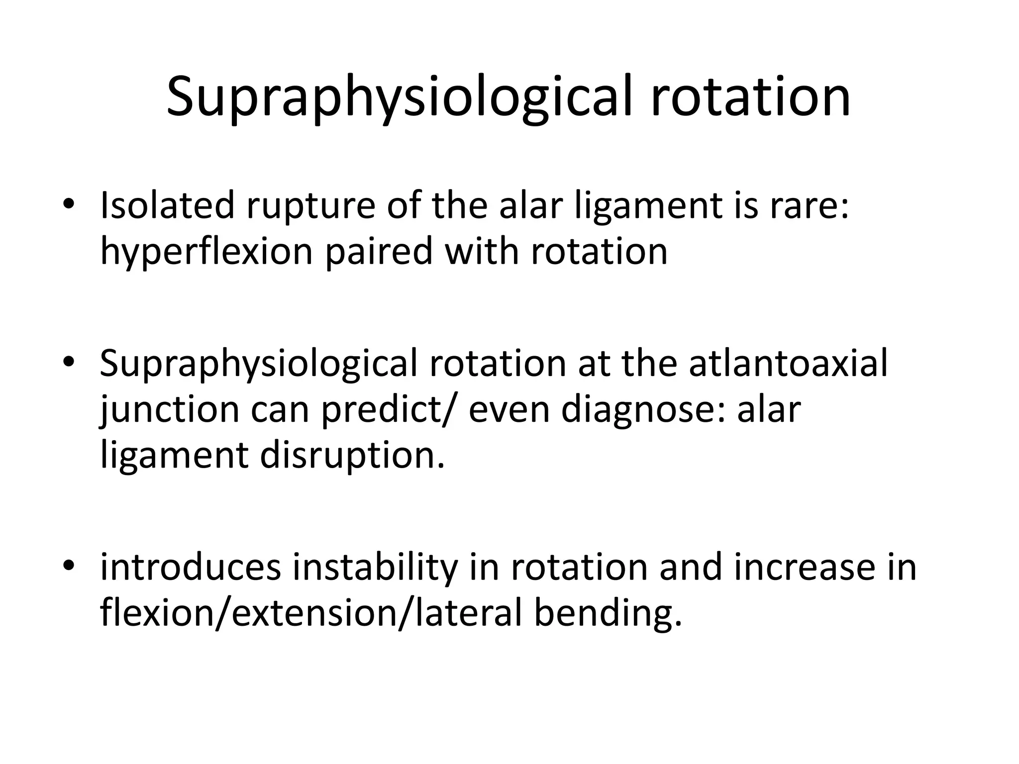 Supraphysiological rotation
• Isolated rupture of the alar ligament is rare:
hyperflexion paired with rotation
• Supraphysiological rotation at the atlantoaxial
junction can predict/ even diagnose: alar
ligament disruption.
• introduces instability in rotation and increase in
flexion/extension/lateral bending.
 