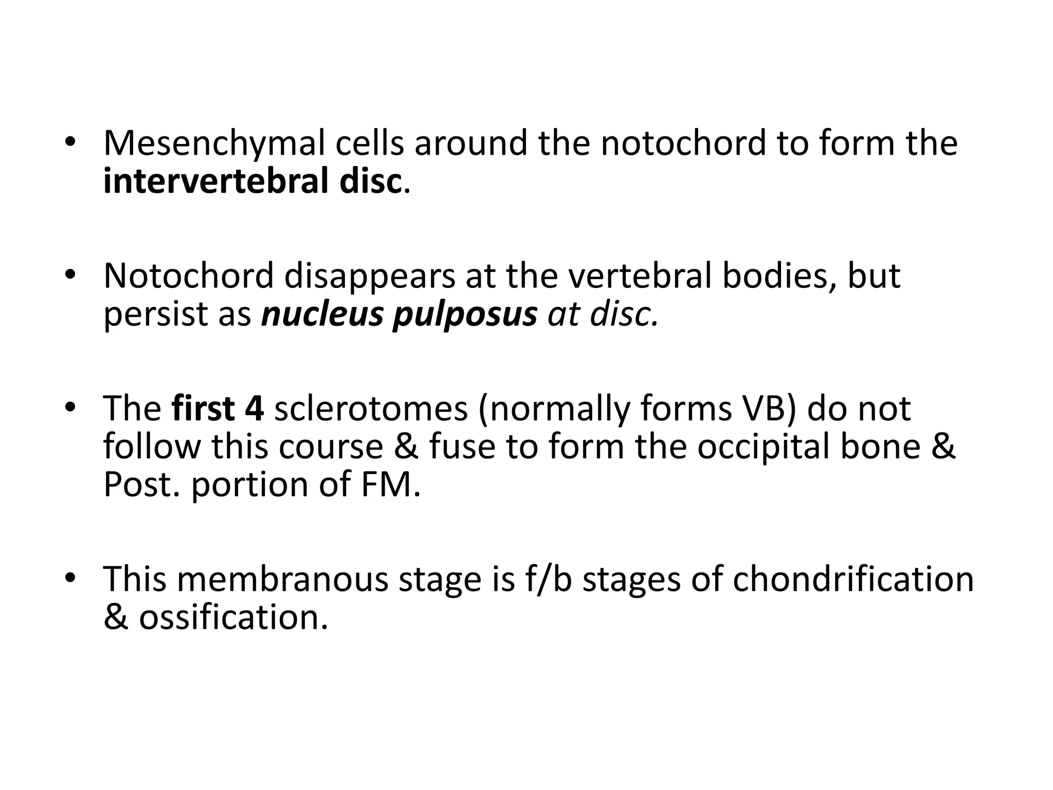 • Mesenchymal cells around the notochord to form the
intervertebral disc.
• Notochord disappears at the vertebral bodies, but
persist as nucleus pulposus at disc.
• The first 4 sclerotomes (normally forms VB) do not
follow this course & fuse to form the occipital bone &
Post. portion of FM.
• This membranous stage is f/b stages of chondrification
& ossification.
 
