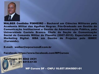 WALBER Coutinho PINHEIRO – Bacharel em Ciências Militares pela
Academia Militar das Agulhas Negras. Pós-Graduado em Gestão da
Comunicação Institucional e Gestão da Administração Pública, pela
Universidade Castelo Branco. Chefe da Seção de Comunicação
Social do Comando Militar do Planalto (2007-2010). Especialista em
Marketing Digital. MBA em Gestão de Projetos pelo IBMEC
(Cursando).

E-mail: walber@wpcursosdf.com.br

Facebook: https://www.facebook.com/WPCursos

Telefones: 61 4042 2431
           61 8415-6139

               WP Cursos DF – CNPJ 16.657.954/0001-01
 