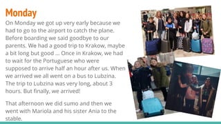 Monday
On Monday we got up very early because we
had to go to the airport to catch the plane.
Before boarding we said goodbye to our
parents. We had a good trip to Krakow, maybe
a bit long but good ... Once in Krakow, we had
to wait for the Portuguese who were
supposed to arrive half an hour after us. When
we arrived we all went on a bus to Lubzina.
The trip to Lubzina was very long, about 3
hours. But finally, we arrived!
That afternoon we did sumo and then we
went with Mariola and his sister Ania to the
stable.
 
