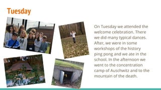 Tuesday
On Tuesday we attended the
welcome celebration. There
we did many typical dances.
After, we were in some
workshops of the history
ping pong and we ate in the
school. In the afternoon we
went to the concentration
camp of Auschwitz and to the
mountain of the death.
 