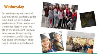 Wednesday
On Wednesday we spent all
day in Krakow. We had a great
time. First we attended a
guided tour of the center and
the shitler factory, then we
ate at the restaurant Brazylia,
later, we continued seeing
monuments and finally, we
had some time to buy. That
day it rained on even hailed.
 