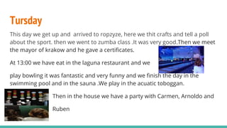 Tursday
This day we get up and arrived to ropzyze, here we thit crafts and tell a poll
about the sport. then we went to zumba class .It was very good.Then we meet
the mayor of krakow and he gave a certificates.
At 13:00 we have eat in the laguna restaurant and we
play bowling it was fantastic and very funny and we finish the day in the
swimming pool and in the sauna .We play in the acuatic toboggan.
Then in the house we have a party with Carmen, Arnoldo and
Ruben
 