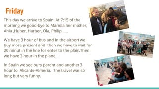 Friday
This day we arrive to Spain. At 7:15 of the
morning we good-bye to Mariola her mother,
Ania ,Huber, Harber, Ola, Philip, ….
We have 3 hour of bus and In the airport we
buy more present and then we have to wait for
20 minut in the line for enter to the plain.Then
we have 3 hour in the plane.
In Spain we see ours parent and another 3
hour to Alicante-Almería. The travel was so
long but very funny.
 