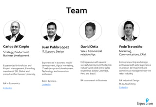 Carlos del Carpio
Strategy, Product and
Business development
Experienced in Analytics and
Project management. Founding
member of EFL Global and
consultant for Harvard Univesity.
BA in Economics
Linkedin
Juan Pablo Lopez
IT, Support, Design
Experienced in business model
development, digital marketing,
IT web design and development.
Technology and innovation
enthusiast.
BA in Business
Linkedin
David Ortiz
Sales, Commercial
relationships
Entrepreneur with several
succesful ventures in the textile
industry and solid online sales
experience across Colombia,
Peru and Brazil.
BA coursework in Business
FedeTravesiño
Marketing,
Communications,CRM
Entrepreneurship and design
enthusiast with solid experience
in product development and
commercial management in the
retail industry
BA Industrial Design
M.Sc. Marketing
Linkedin
Team
 
