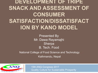 DEVELOPMENT OF TRIPE
SNACK AND ASSESSMENT OF
CONSUMER
SATISFACTION/DISSATISFACT
ION BY KANO MODEL
National College of Food Science and Technology
Kathmandu, Nepal
Presented By
Mr. Dawa Rayamajhi
Sherpa
B. Tech. Food
15th ANQ Congress 2017
Quality Culture for Sustainable Prosperity
 