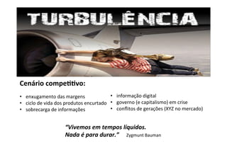 Cenário	compe55vo:	
	
•  enxugamento	das	margens	
•  ciclo	de	vida	dos	produtos	encurtado	
•  sobrecarga	de	informações	
•  informação	digital	
•  governo	(e	capitalismo)	em	crise	
•  conﬂitos	de	gerações	(XYZ	no	mercado)	
	
“Vivemos	em	tempos	líquidos.	
Nada	é	para	durar.”					Zygmunt	Bauman	
 