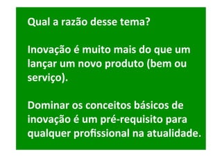 Qual	a	razão	desse	tema?	
	
Inovação	é	muito	mais	do	que	um	
lançar	um	novo	produto	(bem	ou	
serviço).	
	
Dominar	os	conceitos	básicos	de	
inovação	é	um	pré-requisito	para	
qualquer	proﬁssional	na	atualidade.	
 