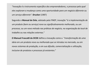 “inovação	é	o	instrumento	especíﬁco	dos	empreendedores,	o	processo	pelo	qual	
eles	exploram	a	mudança	como	uma	oportunidade	para	um	negócio	diferente	ou	
um	serviço	diferente".	Drucker	(1987)	
Segundo	o	Manual	de	Oslo,	adotado	pela	FINEP,	inovação	“é	a	implementação	de	
um	produto	(bem	ou	serviço)	novo	ou	signiﬁcaBvamente	melhorado,	ou	um	
processo,	ou	um	novo	método	nas	práBcas	de	negócio,	na	organização	do	local	de	
trabalho	ou	nas	relações	externas.”		
O	Manual	FrascaK	da	OCDE	deﬁne	a	inovação	como	a		“transformação	de	uma	
ideia	em	um	produto	novo	ou	melhorado	que	se	introduz	no	mercado,	ou	em	
novos	sistemas	de	produção,	e	em	sua	difusão,	comercialização	e	uBlização,	
inclusive	de	produtos	e	processos	já	existentes.”		
	
	
 