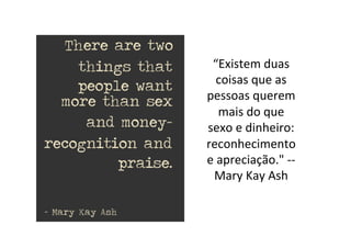 “Existem	duas	
coisas	que	as	
pessoas	querem	
mais	do	que	
sexo	e	dinheiro:	
reconhecimento	
e	apreciação."	--	
Mary	Kay	Ash	
 