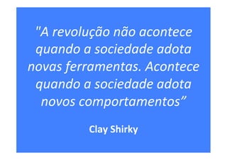 "A	revolução	não	acontece	
quando	a	sociedade	adota	
novas	ferramentas.	Acontece	
quando	a	sociedade	adota	
novos	comportamentos”	
	
Clay	Shirky	
 