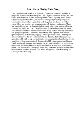 Lady Gaga Dissing Katy Perry
Lady Gaga Dissing Katy Perry In the battle of pop music superstars, millions of
people are aware of how Katy Perry and Lady Gaga are so similar in ways that fans
would even start a war on who is actually the fake one. Katy Perry music videos,
with meaningful and creative lyrics, touches many young teens to young adults
hearts as they listen to her. Meanwhile, Lady Gaga fans are stunned about her
music videos and how they are unique even though it doesn t make sense. These
two are the biggest stars in the music industry, today, but if one starts to talk about
the other, it a raging war. Lady Gaga disses Katy Perry is a huge story that hit the
music industries and fans for days, even weeks. Many fans are thinking about what
was going to happen with those two. Tabloidmagazines exploded with rumors
spreading around on Katy Perry copying Lady Gaga or vice versa. One thing that
fans should know is that not all news articles are the same. Tabloid magazines go
against the odds with gossip and try to make outrageous claims about famous people
which leaves the readers confused. However, Credible magazines such as Time or
People simply talk about the same stories, but in a professional way to get the news
out and that the National Enquireris different from the writing style, headlines and
photos. The articles about Lady Gaga Disses Katy Perry uses many different writing
styles that talk about the two stars. The article, Lady Gaga Disses Katy Perry For
Stealing Her Look: Going
 