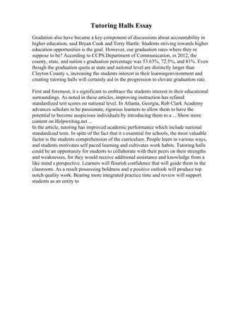 Tutoring Halls Essay
Gradation also have became a key component of discussions about accountability in
higher education, said Bryan Cook and Terry Hartle. Students striving towards higher
education opportunities is the goal. However, our graduation rates where they re
suppose to be? According to CCPS Department of Communication, in 2012, the
county, state, and nation s graduation percentage was 53.63%, 72.5%, and 81%. Even
though the graduation quota at state and national level are distinctly larger than
Clayton County s, increasing the students interest in their learningenvironment and
creating tutoring halls will certainly aid in the progression to elevate graduation rate.
First and foremost, it s significant to embrace the students interest in their educational
surroundings. As noted in these articles, improving instruction has refined
standardized test scores on national level. In Atlanta, Georgia, Rob Clark Academy
advances scholars to be passionate, rigorous learners to allow them to have the
potential to become auspicious individuals by introducing them to a ... Show more
content on Helpwriting.net ...
In the article, tutoring has improved academic performance which include national
standardized tests. In spite of the fact that it s essential for schools, the most valuable
factor is the students comprehension of the curriculum. People learn in various ways,
and students motivates self paced learning and cultivates work habits. Tutoring halls
could be an opportunity for students to collaborate with their peers on their strengths
and weaknesses, for they would receive additional assistance and knowledge from a
like mind s perspective. Learners will flourish confidence that will guide them in the
classroom. As a result possessing boldness and a positive outlook will produce top
notch quality work. Bearing more integrated practice time and review will support
students as an entity to
 