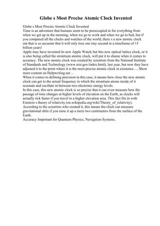 Globe s Most Precise Atomic Clock Invented
Globe s Most Precise Atomic Clock Invented
Time is an adventure that humans seem to be preoccupied in for everything from
when we get up in the morning, when we go to work and when we go to bed, but if
you compared all the clocks and watches of the world, there s a new atomic clock
out that is so accurate that it will only lose one tiny second in a timeframe of 15
billion years!
Apple may have invented its new Apple Watch, but this new optical lattice clock, or it
is also being called the strontium atomic clock, will put it to shame when it comes to
accuracy. The new atomic clock was created by scientists from the National Institute
of Standards and Technology (www.nist.gov/index.html), last year, but now they have
adjusted it to the point where it is the most precise atomic clock in existence. ... Show
more content on Helpwriting.net ...
When it comes to defining precision in this case, it means how close the new atomic
clock can get to the actual frequency in which the strontium atoms inside of it
resonate and oscillate in between two electronic energy levels.
In this case, this new atomic clock is so precise that it can even measure how the
passage of time changes at higher levels of elevation on the Earth, as clocks will
actually tick faster if you travel to a higher elevation area. This fact fits in with
Einstein s theory of relativity (en.wikipedia.org/wiki/Theory_of_relativity).
According to the scientists who created it, this means the clock can measure
gravitational shits if you raise it up a mere two centimeters from the surface of the
Earth.
Accuracy Important for Quantum Physics, Navigation Systems,
 