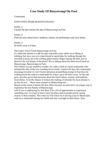 Case Study Of Banyuwangi On Foot
Community
FOTO FOTO: PEMKAB BANYUWANGI
FOTO_1:
Camino De Ijen initiate the idea of Banyuwangi on Foot.
FOTO_2:
Find out more about local s tradition, culture, art performance and local dishes.
FOTO_3:
60 miles away in 4 days
The Latest Travel Trend, Banyuwangi on Foot.
It s relatively normal to walk for days and miles away while we re hiking or
trekking, but, have you ever experienced to spend days by walking through the
crowded avenues up to the winding path toward villages among the hills, just to
discover the real beauty of the place? We re talking about the latest travel trend on
Banyuwangi, Banyuwangi on Foot.
Now before you get started to wonder, let s take a look at a local community who
initiated the idea of the now trending travel trends. Camino De Ijen, this community
encourage travelers to visit Tourist attraction around Banyuwangi in East Java, by
walking down the road to a small path for 4 days, up to 60 miles away. As the trip
goes, travelers get to find out more about the local culture, custom, and tradition,
local dishes. Even the chance to witness the making of artworks by local artisans is
on the list too! ... Show more content on Helpwriting.net ...
Based on the reason, Camino De Ijen offers travelers an innovative yet unique way to
experience the true beauty of Banyuwangi.
well if you re sightseeing by foot there ll be a lot of opportunities to experience
something new, we ll get to know more the place and its people just by seeing
closely to their routines. This what we ll do when we re having a trip to Mount Ijen,
walk on a small path among rice fields and stay overnight at their house. Says
 