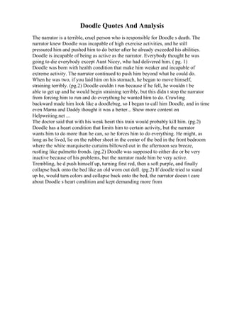 Doodle Quotes And Analysis
The narrator is a terrible, cruel person who is responsible for Doodle s death. The
narrator knew Doodle was incapable of high exercise activities, and he still
pressured him and pushed him to do better after he already exceeded his abilities.
Doodle is incapable of being as active as the narrator. Everybody thought he was
going to die everybody except Aunt Nicey, who had delivered him. ( pg. 1)
Doodle was born with health condition that make him weaker and incapable of
extreme activity. The narrator continued to push him beyond what he could do.
When he was two, if you laid him on his stomach, he began to move himself,
straining terribly. (pg.2) Doodle couldn t run because if he fell, he wouldn t be
able to get up and he would begin straining terribly, but this didn t stop the narrator
from forcing him to run and do everything he wanted him to do. Crawling
backward made him look like a doodlebug, so I began to call him Doodle, and in time
even Mama and Daddy thought it was a better... Show more content on
Helpwriting.net ...
The doctor said that with his weak heart this train would probably kill him. (pg.2)
Doodle has a heart condition that limits him to certain activity, but the narrator
wants him to do more than he can, so he forces him to do everything. He might, as
long as he lived, lie on the rubber sheet in the center of the bed in the front bedroom
where the white marquisette curtains billowed out in the afternoon sea breeze,
rustling like palmetto fronds. (pg.2) Doodle was supposed to either die or be very
inactive because of his problems, but the narrator made him be very active.
Trembling, he d push himself up, turning first red, then a soft purple, and finally
collapse back onto the bed like an old worn out doll. (pg.2) If doodle tried to stand
up he, would turn colors and collapse back onto the bed, the narrator doesn t care
about Doodle s heart condition and kept demanding more from
 