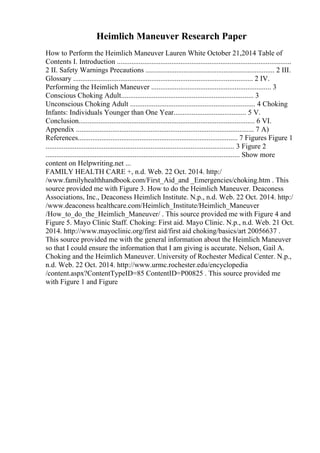Heimlich Maneuver Research Paper
How to Perform the Heimlich Maneuver Lauren White October 21,2014 Table of
Contents I. Introduction ................................................................................................
2 II. Safety Warnings Precautions ....................................................................... 2 III.
Glossary ................................................................................................... 2 IV.
Performing the Heimlich Maneuver .................................................................. 3
Conscious Choking Adult......................................................................... 3
Unconscious Choking Adult ..................................................................... 4 Choking
Infants: Individuals Younger than One Year........................................ 5 V.
Conclusion................................................................................................. 6 VI.
Appendix .................................................................................................. 7 A)
References........................................................................................ 7 Figures Figure 1
........................................................................................................ 3 Figure 2
........................................................................................................... Show more
content on Helpwriting.net ...
FAMILY HEALTH CARE +, n.d. Web. 22 Oct. 2014. http:/
/www.familyhealthhandbook.com/First_Aid_and _Emergencies/choking.htm . This
source provided me with Figure 3. How to do the Heimlich Maneuver. Deaconess
Associations, Inc., Deaconess Heimlich Institute. N.p., n.d. Web. 22 Oct. 2014. http:/
/www.deaconess healthcare.com/Heimlich_Institute/Heimlich_Maneuver
/How_to_do_the_Heimlich_Maneuver/ . This source provided me with Figure 4 and
Figure 5. Mayo Clinic Staff. Choking: First aid. Mayo Clinic. N.p., n.d. Web. 21 Oct.
2014. http://www.mayoclinic.org/first aid/first aid choking/basics/art 20056637 .
This source provided me with the general information about the Heimlich Maneuver
so that I could ensure the information that I am giving is accurate. Nelson, Gail A.
Choking and the Heimlich Maneuver. University of Rochester Medical Center. N.p.,
n.d. Web. 22 Oct. 2014. http://www.urmc.rochester.edu/encyclopedia
/content.aspx?ContentTypeID=85 ContentID=P00825 . This source provided me
with Figure 1 and Figure
 