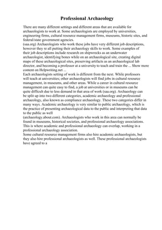 Professional Archaeology
There are many different settings and different areas that are available for
archaeologists to work at. Some archaeologists are employed by universities,
engineering firms, cultural resource management firms, museums, historic sites, and
federal/state government agencies.
(saa.org) Archaeologists who work these jobs have very different job descriptions,
however they re all putting their archaeology skills to work. Some examples of
their job descriptions include research on shipwrecks as an underwater
archaeologist, identifying bones while on an archaeological site, creating digital
maps of these archaeological sites, preserving artifacts as an archaeological lab
director, and becoming a professor at a university to teach and train the ... Show more
content on Helpwriting.net ...
Each archaeologists setting of work is different from the next. While professors
will teach at universities; other archaeologists will find jobs in cultural resource
management, in museums, and other areas. While a career in cultural resource
management can quite easy to find, a job at universities or in museums can be
quite difficult due to less demand in that area of work (saa.org). Archaeology can
be split up into two different categories, academic archaeology and professional
archaeology, also known as compliance archaeology. These two categories differ in
many ways. Academic archaeology is very similar to public archaeology, which is
the practice of presenting archaeological data to the public and interpreting that data
to the public as well
(archaeology.about.com). Archaeologists who work in this area can normally be
found in museums, historical societies, and professional archaeology associations.
This is where academic and professional archaeology can overlap, working in a
professional archaeology association.
Some cultural resource management firms also hire academic archaeologists, but
they also hire professional archaeologists as well. These professional archaeologists
have agreed to a
 