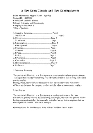A New Game Console And New Gaming System
From: Muhammad Atiyyah Aslan Tingkong
Student ID: 14435809
Course: BA Business Studies
Subject: Enterprise and Opportunity
Company Name: OKC 1
Table of Contents
1.Executive Summary...................................... Page 3
2.Introduction ............................................................. Page 3
2.1 Scope ...................................................... Page 3
2.2 Limitation ................................................ Page 3
2.3 Assumptions ............................................. Page 4
2.4 Background ............................................. Page 4
3. Findings ................................................... Page 4
3.1 Product................................................... Page 4
3.2 Place....................................................... Page 5
3.3 Price...................................................... Page 5
3.4 Promotion............................................... Page 6
4. Conclusion............................................... Page 6
5. Recommendation....................................... Page 6
6. Reference................................................ Page 7
1.Executive Summary
The purpose of this report is to develop a new game console and new gaming system.
This report has considered analyzing two different companies that is doing well in the
gaming market.
Pricing, Place, Promotion and Product will also be considered and will also be
differentiate between the company product and the other two companies product.
2.Introduction
The purpose of this report is to develop a new gaming system, or as they say
nowadays a gaming console. By developing this project, the world for gamers will be
having more options to buy their console, instead of having just two options that are
the PlayStation and the Xbox for an example.
Gamers around the world needed more realistic world of virtual world,
 