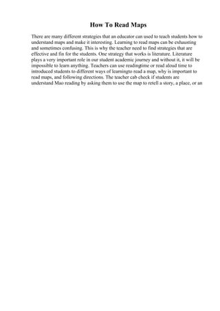 How To Read Maps
There are many different strategies that an educator can used to teach students how to
understand maps and make it interesting. Learning to read maps can be exhausting
and sometimes confusing. This is why the teacher need to find strategies that are
effective and fin for the students. One strategy that works is literature. Literature
plays a very important role in our student academic journey and without it, it will be
impossible to learn anything. Teachers can use readingtime or read aloud time to
introduced students to different ways of learningto read a map, why is important to
read maps, and following directions. The teacher cab check if students are
understand Mao reading by asking them to use the map to retell a story, a place, or an
 
