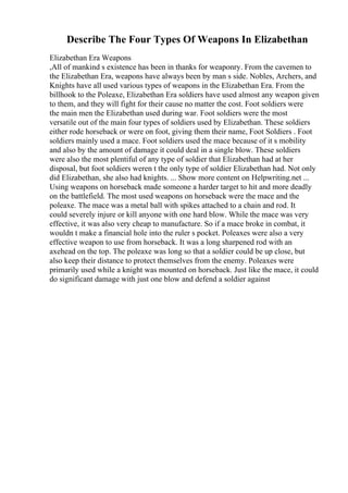 Describe The Four Types Of Weapons In Elizabethan
Elizabethan Era Weapons
,All of mankind s existence has been in thanks for weaponry. From the cavemen to
the Elizabethan Era, weapons have always been by man s side. Nobles, Archers, and
Knights have all used various types of weapons in the Elizabethan Era. From the
billhook to the Poleaxe, Elizabethan Era soldiers have used almost any weapon given
to them, and they will fight for their cause no matter the cost. Foot soldiers were
the main men the Elizabethan used during war. Foot soldiers were the most
versatile out of the main four types of soldiers used by Elizabethan. These soldiers
either rode horseback or were on foot, giving them their name, Foot Soldiers . Foot
soldiers mainly used a mace. Foot soldiers used the mace because of it s mobility
and also by the amount of damage it could deal in a single blow. These soldiers
were also the most plentiful of any type of soldier that Elizabethan had at her
disposal, but foot soldiers weren t the only type of soldier Elizabethan had. Not only
did Elizabethan, she also had knights. ... Show more content on Helpwriting.net ...
Using weapons on horseback made someone a harder target to hit and more deadly
on the battlefield. The most used weapons on horseback were the mace and the
poleaxe. The mace was a metal ball with spikes attached to a chain and rod. It
could severely injure or kill anyone with one hard blow. While the mace was very
effective, it was also very cheap to manufacture. So if a mace broke in combat, it
wouldn t make a financial hole into the ruler s pocket. Poleaxes were also a very
effective weapon to use from horseback. It was a long sharpened rod with an
axehead on the top. The poleaxe was long so that a soldier could be up close, but
also keep their distance to protect themselves from the enemy. Poleaxes were
primarily used while a knight was mounted on horseback. Just like the mace, it could
do significant damage with just one blow and defend a soldier against
 