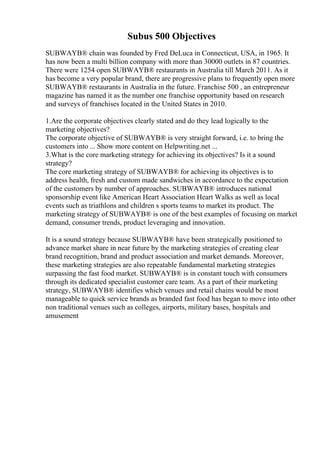 Subus 500 Objectives
SUBWAYВ® chain was founded by Fred DeLuca in Connecticut, USA, in 1965. It
has now been a multi billion company with more than 30000 outlets in 87 countries.
There were 1254 open SUBWAYВ® restaurants in Australia till March 2011. As it
has become a very popular brand, there are progressive plans to frequently open more
SUBWAYВ® restaurants in Australia in the future. Franchise 500 , an entrepreneur
magazine has named it as the number one franchise opportunity based on research
and surveys of franchises located in the United States in 2010.
1.Are the corporate objectives clearly stated and do they lead logically to the
marketing objectives?
The corporate objective of SUBWAYВ® is very straight forward, i.e. to bring the
customers into ... Show more content on Helpwriting.net ...
3.What is the core marketing strategy for achieving its objectives? Is it a sound
strategy?
The core marketing strategy of SUBWAYВ® for achieving its objectives is to
address health, fresh and custom made sandwiches in accordance to the expectation
of the customers by number of approaches. SUBWAYВ® introduces national
sponsorship event like American Heart Association Heart Walks as well as local
events such as triathlons and children s sports teams to market its product. The
marketing strategy of SUBWAYВ® is one of the best examples of focusing on market
demand, consumer trends, product leveraging and innovation.
It is a sound strategy because SUBWAYВ® have been strategically positioned to
advance market share in near future by the marketing strategies of creating clear
brand recognition, brand and product association and market demands. Moreover,
these marketing strategies are also repeatable fundamental marketing strategies
surpassing the fast food market. SUBWAYВ® is in constant touch with consumers
through its dedicated specialist customer care team. As a part of their marketing
strategy, SUBWAYВ® identifies which venues and retail chains would be most
manageable to quick service brands as branded fast food has began to move into other
non traditional venues such as colleges, airports, military bases, hospitals and
amusement
 