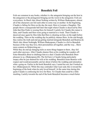 Benedick Foil
Foils are common in any books, whether it s the antagonist bringing out the best in
the antagonist or the protagonist bringing out the worst in the antagonist. Foils are
everywhere. In Much Ado About Nothing written by William Shakespeare, almost
all of the characters can foil each other in some way or another. In the beginning,
Claudio is falling for Hero on the day the meet. Hero is Leonato s Daughter. The
people throw a masquerade ball later that night where Claudio is deceived by Don
John that Don Pedro is wooing Hero for himself. Luckily for Claudio this rumor is
false, and Claudio and Hero were going to married in a week. Then Claudio is
deceived once again by Don John that Hero is cheating on him, on the night before
the wedding. Then on the wedding day he publicly shames Hero. In the end though,
they realize the truth and end up getting married alongside Benedick and Beatrice.In
Much Ado About Nothingby William Shakespeare, Claudio is a foil to Benedick
because of the way they love, their personalities all together, and the way... Show
more content on Helpwriting.net ...
While they do end up changing traits as more things happen to them , they foil
each other anyways. After Claudio shames Hero at his wedding he wanders off.
Enter Benedick about to challenge him to a duel. Claudio tells Benedick Draw
pleasure to us. (Shakespeare,86). The foil here is Claudio being particularly
mopey after he just shamed his wife at his wedding. Benedick treats Beatrice with
respect and would presumably ask her about it before the wedding and rationalize
what s going on. Earlier in the book Benedick says, I noted her not, but I looked on
her. (Shakespeare,6). While this may contradict what I just said, this is toward the
beginning of the book when he only loved himself. At the same time during this
quote Claudio is confessing his love for Hero. To Claudio that could be a little
insulting. Luckily towards the end of the book Benedick becomes a much better
 