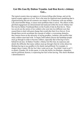Got His Gun By Dalton Trumbo And Ron Kovic s Johnny
Got...
The typical country does not approve of citizens killing other beings, and yet the
typical country approves of war. War is the term for legalized mass murdering that is
organized being that not all countries can simply live in harmony with one another.
Like most horrible things, it causes more problems than it solves. The effects of this
glorified engagement are demonstrated and analyzed within the novels Johnny Got
His Gun by Dalton Trumboand Born on the Fourth of July by Ron Kovic. These
two novels are the stories of two soldiers who went into two different wars that
caused them to deal with great change that would alter their lives forever. Even
though these novels accentuate the concept of soldier s overcoming obstacles,
they moreso focus on the adversity of saying goodbye, isolation, and sacrifice that
many soldiers must deal with. To begin, both authors discuss the hardships people
must go through in order to become soldiers, especially that of having to leave
behind loved ones. In Dalton Trumbo s Johnny Got His Gun, he expresses and
details the difficulty that many soldiers must go through when he writes about Joe
Bonham having to say goodbye to his family and girlfriend. For example, in
chapter three it states, Oh Joe Joe I don t want you to go. You think I want to go? I
m afraid. (Trumbo 34). In this quote, it is the day before Joe Bonham s departure,
and his girlfriend, Kareen, is expressing her fear in him leaving. This shows Bonham
s determination to
 
