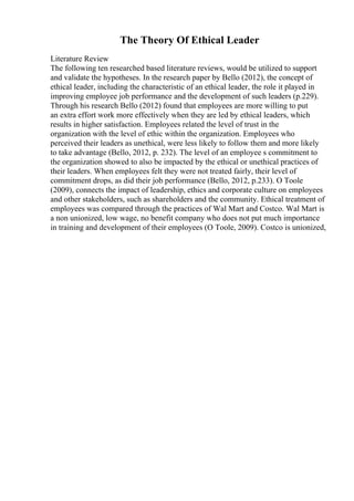 The Theory Of Ethical Leader
Literature Review
The following ten researched based literature reviews, would be utilized to support
and validate the hypotheses. In the research paper by Bello (2012), the concept of
ethical leader, including the characteristic of an ethical leader, the role it played in
improving employee job performance and the development of such leaders (p.229).
Through his research Bello (2012) found that employees are more willing to put
an extra effort work more effectively when they are led by ethical leaders, which
results in higher satisfaction. Employees related the level of trust in the
organization with the level of ethic within the organization. Employees who
perceived their leaders as unethical, were less likely to follow them and more likely
to take advantage (Bello, 2012, p. 232). The level of an employee s commitment to
the organization showed to also be impacted by the ethical or unethical practices of
their leaders. When employees felt they were not treated fairly, their level of
commitment drops, as did their job performance (Bello, 2012, p.233). O Toole
(2009), connects the impact of leadership, ethics and corporate culture on employees
and other stakeholders, such as shareholders and the community. Ethical treatment of
employees was compared through the practices of Wal Mart and Costco. Wal Mart is
a non unionized, low wage, no benefit company who does not put much importance
in training and development of their employees (O Toole, 2009). Costco is unionized,
 