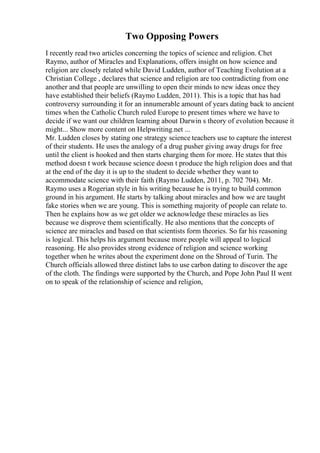 Two Opposing Powers
I recently read two articles concerning the topics of science and religion. Chet
Raymo, author of Miracles and Explanations, offers insight on how science and
religion are closely related while David Ludden, author of Teaching Evolution at a
Christian College , declares that science and religion are too contradicting from one
another and that people are unwilling to open their minds to new ideas once they
have established their beliefs (Raymo Ludden, 2011). This is a topic that has had
controversy surrounding it for an innumerable amount of years dating back to ancient
times when the Catholic Church ruled Europe to present times where we have to
decide if we want our children learning about Darwin s theory of evolution because it
might... Show more content on Helpwriting.net ...
Mr. Ludden closes by stating one strategy science teachers use to capture the interest
of their students. He uses the analogy of a drug pusher giving away drugs for free
until the client is hooked and then starts charging them for more. He states that this
method doesn t work because science doesn t produce the high religion does and that
at the end of the day it is up to the student to decide whether they want to
accommodate science with their faith (Raymo Ludden, 2011, p. 702 704). Mr.
Raymo uses a Rogerian style in his writing because he is trying to build common
ground in his argument. He starts by talking about miracles and how we are taught
fake stories when we are young. This is something majority of people can relate to.
Then he explains how as we get older we acknowledge these miracles as lies
because we disprove them scientifically. He also mentions that the concepts of
science are miracles and based on that scientists form theories. So far his reasoning
is logical. This helps his argument because more people will appeal to logical
reasoning. He also provides strong evidence of religion and science working
together when he writes about the experiment done on the Shroud of Turin. The
Church officials allowed three distinct labs to use carbon dating to discover the age
of the cloth. The findings were supported by the Church, and Pope John Paul II went
on to speak of the relationship of science and religion,
 