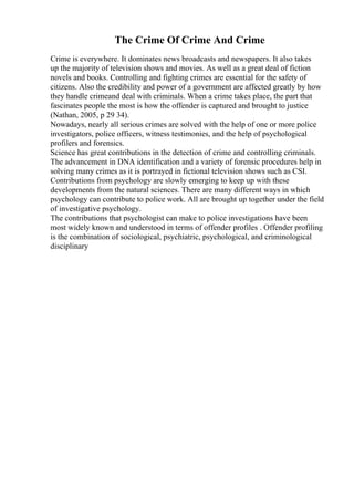 The Crime Of Crime And Crime
Crime is everywhere. It dominates news broadcasts and newspapers. It also takes
up the majority of television shows and movies. As well as a great deal of fiction
novels and books. Controlling and fighting crimes are essential for the safety of
citizens. Also the credibility and power of a government are affected greatly by how
they handle crimeand deal with criminals. When a crime takes place, the part that
fascinates people the most is how the offender is captured and brought to justice
(Nathan, 2005, p 29 34).
Nowadays, nearly all serious crimes are solved with the help of one or more police
investigators, police officers, witness testimonies, and the help of psychological
profilers and forensics.
Science has great contributions in the detection of crime and controlling criminals.
The advancement in DNA identification and a variety of forensic procedures help in
solving many crimes as it is portrayed in fictional television shows such as CSI.
Contributions from psychology are slowly emerging to keep up with these
developments from the natural sciences. There are many different ways in which
psychology can contribute to police work. All are brought up together under the field
of investigative psychology.
The contributions that psychologist can make to police investigations have been
most widely known and understood in terms of offender profiles . Offender profiling
is the combination of sociological, psychiatric, psychological, and criminological
disciplinary
 