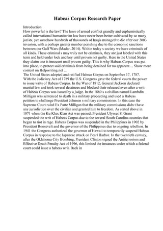 Habeas Corpus Research Paper
Introduction
How powerful is the law? The laws of armed conflict grandly and euphemistically
called international humanitarian law have never been better cultivated by so many
jurists, yet somehow hundreds of thousands of Iraqis managed to die after our 2003
invasion, with a perhaps greater number perishing due to the economic sanctions
between our Gulf Wars (Madar, 2014). Within today s society we have criminals of
all kinds. These criminal s may truly not be criminals, they are just labeled with this
term and held under lock and key until proven not guilty. Here in the United States
they claim one is innocent until proven guilty. This is why Habeas Corpus was put
into place, to protect said criminals from being detained for no apparent ... Show more
content on Helpwriting.net ...
The United States adopted and ratified Habeas Corpus on September 17, 1787.
With the Judiciary Act of 1789 the U.S. Congress gave the federal courts the power
to issue writs of Habeas Corpus. In the War of 1812, General Jackson declared
martial law and took several detainees and blocked their released even after a writ
of Habeas Corpus was issued by a judge. In the 1860 s a civilian named Lambdin
Milligan was sentenced to death in a military proceeding and used a Habeas
petition to challenge President Johnson s military commissions. In this case the
Supreme Court ruled Ex Parte Milligan that the military commissions didn t have
any jurisdiction over the civilian and granted him to freedom. As stated above in
1871 when the Ku Klux Klan Act was passed, President Ulysses S. Grant
suspended the writ of Habeas Corpus due to the several South Carolina counties that
began to riot in rage. Habeas Corpus was suspended in the Philippines in 1902 by
President Roosevelt and the governor of the Philippines due to ongoing rebellion. In
1941 the Congress authorized the governor of Hawaii to temporarily suspend Habeas
Corpus in response to the Japanese attack on Pearl Harbor. In the twentieth century,
after the Oklahoma City Bombing, President Clinton signed the Antiterrorism and
Effective Death Penalty Act of 1996, this limited the instances under which a federal
court could issue a habeas writ. Back in
 