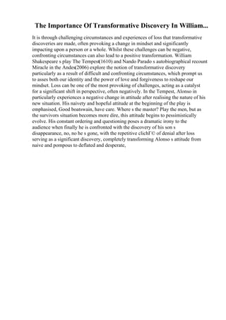 The Importance Of Transformative Discovery In William...
It is through challenging circumstances and experiences of loss that transformative
discoveries are made, often provoking a change in mindset and significantly
impacting upon a person or a whole. Whilst these challenges can be negative,
confronting circumstances can also lead to a positive transformation. William
Shakespeare s play The Tempest(1610) and Nando Parado s autobiographical recount
Miracle in the Andes(2006) explore the notion of transformative discovery
particularly as a result of difficult and confronting circumstances, which prompt us
to asses both our identity and the power of love and forgiveness to reshape our
mindset. Loss can be one of the most provoking of challenges, acting as a catalyst
for a significant shift in perspective, often negatively. In the Tempest, Alonso in
particularly experiences a negative change in attitude after realising the nature of his
new situation. His naivety and hopeful attitude at the beginning of the play is
emphasised, Good boatswain, have care. Where s the master? Play the men, but as
the survivors situation becomes more dire, this attitude begins to pessimistically
evolve. His constant ordering and questioning poses a dramatic irony to the
audience when finally he is confronted with the discovery of his son s
disappearance, no, no he s gone, with the repetitive clichГ© of denial after loss
serving as a significant discovery, completely transforming Alonso s attitude from
naive and pompous to deflated and desperate,
 